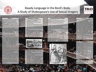 Bawdy Language in the Bard’s Body:
A Study of Shakespeare’s Sexual Imagery
By Matthew Hall
Abstract
Over the course of his career in the late
16th and early 17th century William
Shakespeare wrote many plays and
poems. In these works he often used
bawdy language to full effect, which is
one of the many reasons he became so
popular with crowds. Shakespeare did
not limit himself to one type of
interaction to employ such language: he
uses virgins and prostitutes, soldiers and
lovers, heteronormative and
homosexual people, and heroes and
villains to convey a type of humor. In
these interactions, he addresses
subjects or anxieties that audiences at
the time could have certainly related to,
e.g., marriage, virginity, cuckoldry, sex,
and even death. All of these interactions
have a common underlying factor:
bawdy humor, which kept audiences
entertained and coming back for a
repeat performance. Because most
people in attendance were uneducated,
Shakespeare had many obvious surface
jokes; Shakespeare also had to cater to a
more refined and educated taste, and
he does so by layering jokes within jokes
that the nobility would have
appreciated. Due to this layering, many
instances of bawdy humor may be lost
to modern audiences – much as it was
lost to the groundlings of Shakespeare’s
time. This essay explores and discusses
these layered and surface jokes in the
different interactions, and it explains
why Shakespeare included the amount
that he did.
Conclusions
Shakespeare’s plays show that women,
men, laborers, royalty, nobility,
heteronormative, and homosexual are all
included within the scope of the artist’s
vision. We are all human, and Shakespeare
knew this. It did not matter your profession
or social status; if you were in attendance
at a play by Shakespeare, you most likely
saw a person analogous to yourself in the
play, and you saw that person treated fairly.
It was Shakespeare’s use of bawdy humor
that insured such fairness in his writings.
Characters in the plays, from every social
stratum, whether healthy or in the midst of
death throes, make bawdy jokes and off-
color remarks; it is a common denominator
that makes a lowly carpenter or weaver
equal to any king or queen.
Works Cited
Bly, Mary. "Bawdy Puns and Lustful Virgins: The Legacy of Juliet's Desire in the Comedies of the Early
1600S."Shakespeare Survey: An Annual Survey Of Shakespeare StudiesAnd Production 49 (1996): 97-109. Print.
Berry, Philippa. Shakespeare's Feminine Endings: Disfiguring Death in the Tragedies. London: Routledge, 1999. Print.
Bradbrook, M. C. The Growth and Structure of Elizabethan Comedy. London: Peregrine, 1963. Print.
Bray, Alan. "Homosexuality and the Signs of Male Friendship in Elizabethan England."Queering the Renaissance.
Jonathan Goldberg. Durham: Duke UP, 1994. 40-61. Print.
Colman, E. A. M. The Dramatic Use of Bawdy in Shakespeare. London: Longman, 1974. Print.
Edelman, Charles. Brawl Ridiculous: Swordfighting in Shakespeare's Plays. Manchester: Manchester UP, 1992. Print.
Ghanooni, Ali Reza. "Sexual Pun: A Case Study of Shakespeare's Romeo And Juliet." Cross-Cultural Communication 8.2
(2012): 91-100. Academic Search Complete. Web. 03 Feb. 2013.
Greenblatt, Stephen, Walter Cohen, Jean E. Howard, and Katharine Eisaman Maus, eds. The Norton Shakespeare. Second
ed. New York: W.W. Norton, 2008. Print.
Gurr, Andrew. Playgoing in Shakespeare's London. Cambridge: Cambridge UP, 1987. Print.
Harbage, Alfred. Shakespeare's Audience. New York: Columbia UP, 1941. Print.
Mahood, M. M. Shakespeare's Wordplay. London: Methuen, 1957. Print.
Morreall, John. The Philosophy of Laughter and Humor. Albany: State University of New York Press, 1987. Print.
Nagler, A. M. Shakespeare's Stage. New Haven: Yale UP, 1958. Print.
Newman, Karen. "Portia's Ring: Unruly Women and Structures of Exchange in The Merchant of Venice." Shakespeare
Quarterly 38.1 (1987): 19-33. Print.
Nilsen, Don L. F. Humor in British Literature, from the Middle Ages to the Restoration: A Reference Guide. Westport, CT:
Greenwood, 1997. Print.
Onions, C. T., and Robert D. Eagleson. A Shakespeare Glossary. Oxford UP, 1986. Print.
"Othello." SparkNotes. SparkNotes, n.d. Web. 15 Mar. 2013.
Papp, Joseph, and Elizabeth Kirkland. Shakespeare Alive! Toronto: Bantam, 1988. Print.
Partridge, Eric. Shakespeare's Bawdy. London: Routledge, 1968. Print.
Paster, Gail Kern, and Skiles Howard. A Midsummer Night's Dream: Texts and Contexts. Boston: Bedford/St. Martin's,
1999. Print.
Shakespeare, William. As You Like It. Greenblatt, Cohen, Howard, and Maus 1625-1681
----. Hamlet. Greenblatt, Cohen, Howard, and Maus 1696-1784.
----. Love’s Labour’s Lost. Greenblatt, Cohen, Howard, and Maus 777-836.
----. Macbeth. Greenblatt, Cohen, Howard, and Maus 2579-2632.
----. Measure for Measure. Greenblatt, Cohen, Howard, and Maus. 2048-2108.
----. Merchant of Venice. Greenblatt, Cohen, Howard, and Maus 1121-1175.
----. A Midsummer Night’s Dream. Greenblatt, Cohen, Howard, and Maus 849-895.
----. Much Ado About Nothing. Greenblatt, Cohen, Howard, and Maus 1416-1470.
----. Othello. Greenblatt, Cohen, Howard, and Maus 2119-2191.
----. Richard III. Greenblatt, Cohen, Howard, and Maus 547-628.
----. Romeo and Juliet. Greenblatt, Cohen, Howard, and Maus 905-972.
----. The Taming of the Shrew. Greenblatt, Cohen, Howard, and Maus 169-228
----. Twelfth Night. Greenblatt, Cohen, Howard, and Maus 1793-1846.
Bawdy Language in the Bard’s Body:
A Study of Shakespeare’s Use of Sexual Imagery
Shakespeare’s Notable Bawdy Puns
“Nunnery” in Hamlet puns on convent
and brothel.
“Purse” in Othello references a coin
purse and a scrotum
The players’ names and professions in A
Midsummer Night’s Dream reference
male and female genitalia, genital
descriptions, and sexual intercourse.
Much Ado About Nothing’s title even is
a pun on the “nothing” that a character
did wrong and on female genitalia.
Shakespeare’s Audience
Accustomed to bearbaiting, public
executions, and cockfights.
Would become restless during the
course of a play.
Would throw anything they could find
(benches, tiles, stones, apples, oranges,
and any worker’s tools) to stop the play
or to make the troupe start a different
one.
Four distinct classes went to plays: the
nobles and gentlemen were the highest
class; next were the citizens and
burgesses; after them came the
yeoman, or rural landholders; and
finally, the artisans and laborers.
Acknowledgments
Mary Bennet and Joy Estepp
Dr. Sharon Hileman
Male/Female Bawdy Exchange
PETRUCCIO. … Come, sit on me.
KATHERINE. Asses are made to bear, and so are you.
PETRUCCIO. Women are made to bear, and so are you.
KATHERINE. No such jade as you, if me you mean.
PETRUCCIO. Alas, good Kate, I will not burden thee.
……………………………………………………………….
PETRUCCIO. Come, come, you wasp, i' faith, you are too angry.
KATHERINE. If I be waspish, best beware my sting.
PETRUCCIO. My remedy is then to pluck it out.
KATHERINE. Ay, if the fool could find it where it lies.
PETRUCCIO. Who knows not where a wasp does wear his sting?
In his tail.
KATHERINE. In his tongue.
PETRUCCIO. Whose tongue?
KATHERINE. Yours, if you talk of tales, and so farewell.
PETRUCCIO. What, with my tongue in your tail? Nay, come
again,
Good Kate, I am a gentleman.
…………………………………………………………….
KATHERINE. ...If you strike me, you are no gentleman,
And if no gentleman, why then no arms.
PETRUCCIO. A herald, Kate? O, put me in thy books!
KATHERINE. What is your crest --- a coxcomb?
PETRUCCIO. A combless cock, so Kate will be my hen.
 