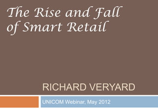 RICHARD VERYARD
UNICOM Webinar, May 2012
The Rise and Fall
of Smart Retail
 