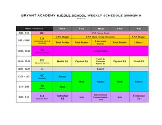 BRYANT ACADEMY middle school weekly schedule 2009/2010
                                                   Rev 4/22/10




       Weekly Schedule               Mon             Tue                   Wed                Thu            Fri
 9:00 – 9:15         RC                                               CNN Current Events
                                  CNN Blogger                    CNN Open Group Discussion                CNN Blogger
                     LA
9:15 – 10:00    language arts &                                          Literature
                    reading       Total Reader   Total Reader                              Total Reader    Library
                                                                           Unit six


10:00 – 10:45         SS                                               Social Studies
                 social studies


                                                                          Family &
10:45 – 12:00        HL            Health Ed     Physical Ed              Consumer         Physical Ed     Health Ed
                Healthy Living                                            Science Ed

12:00 – 12:30          L                                                   Lunch


12:30 – 1:15          SC            Science
                    Science

                                                     Math                  Science            Math          Science

 1:15 – 2:00          M              Math
                     Math


                                                                        Information &
                     UA           Technology                                                              Technology
 2:00 – 3:15                                         Arts              Communication          Arts
                 Unified Arts         Ed                                     Tech                             Ed
 