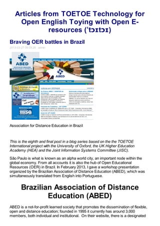 Articles from TOETOE Technology for
    Open English Toying with Open E-
              resources (ˈtɔɪtɔɪ)
Braving OER battles in Brazil
2013-03-27 08:03:28 admin




Association for Distance Education in Brazil



This is the eighth and final post in a blog series based on the the TOETOE
International project with the University of Oxford, the UK Higher Education
Academy (HEA) and the Joint Information Systems Committee (JISC).

São Paulo is what is known as an alpha world city, an important node within the
global economy. From all accounts it is also the hub of Open Educational
Resources (OER) in Brazil. In February 2013, I gave a workshop presentation
organized by the Brazilian Association of Distance Education (ABED), which was
simultaneously translated from English into Portuguese.


       Brazilian Association of Distance
               Education (ABED)
ABED is a not-for-profit learned society that promotes the dissemination of flexible,
open and distance education; founded in 1995 it currently has around 3,000
members, both individual and institutional. On their website, there is a designated
 
