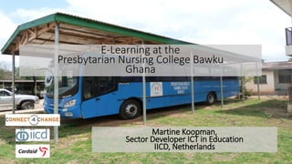 E-Learning at the 
Presbytarian Nursing College Bawku 
Ghana 
Martine Koopman, 
Sector Developer ICT in Education 
IICD, Netherlands 
 