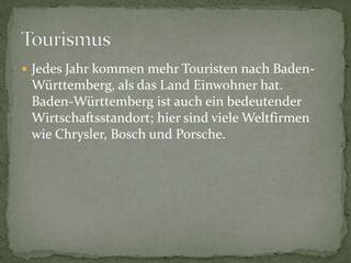 JedesJahrkommenmehrTouristennachBaden-Württemberg, alsdasLandEinwohnerhat. Baden-WürttembergistaucheinbedeutenderWirtschaftsstandort; hiersindvieleWeltfirmenwieChrysler, Bosch und Porsche.Tourismus