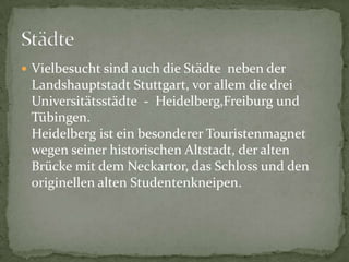 VielbesuchtsindauchdieStädtenebenderLandshauptstadtStuttgart, vorallemdiedreiUniversitätsstädte - Heidelberg,Freiburg und Tübingen.HeidelbergisteinbesondererTouristenmagnetwegenseinerhistorischenAltstadt, deraltenBrückemitdemNeckartor, dasSchlossund den originellenaltenStudentenkneipen.Städte