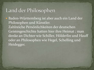 Baden-WürttembergistaberaucheinLandderPhilosophen und Künstler. ZahlreichePersönlichkeitenderdeutschenGeistesgeschichtehattenhierihreHeimat ; man denkeanDichterwieSchiller, Hölderlinund HauffoderanPhilosophenwieHegel, Schelling und Heidegger.LandderPhilosophen