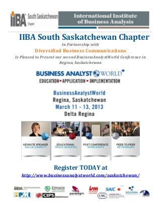 IIBA South Saskatchewan Chapter
                        In Partnership with
          Diversified Business Communications
Is Pleased to Present our second BusinessAnalystWorld Conference in
                        Regina, Saskatchewan




                   Register TODAY at
   http://www.businessanalystworld.com/saskatchewan/
 