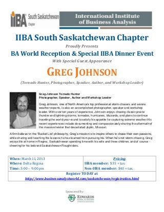 IIBA South Saskatchewan Chapter
                                            Proudly Presents
BA World Reception & Special IIBA Dinner Event
                                 With Special Guest Appearance


                             GREG JOHNSON
        (Tornado Hunter, Photographer, Speaker, Author, and Workshop Leader)

                       Greg Johnson Tornado Hunter
                       Photographer, Speaker, Author and Workshop Leader

                       Greg Johnson, one of North America’s top professional storm-chasers and severe
                       weather experts, is also an accomplished photographer, speaker and workshop
                       leader. With over ten years of experience, Johnson enjoys chasing classic prairie
                       thunder and lightning storms, tornados, hurricanes, blizzards, and plans to continue
                       traveling the world year-round to satisfy his appetite for capturing extreme weather.His
                       recent experiences include documenting and compassionately sharing the aftermath of
                       the massive twister that devastated Joplin, Missouri.

A firm believer in the ‘Bucket List’ philosophy, Greg’s mission is to inspire others to chase their own passions,
while sharing and teaching the lessons he has learned from pursuing his. When he’s not storm-chasing, Greg
enjoys life at home in Regina, Saskatchewan spending time with his wife and three children, and of course -
cheering for his beloved Saskatchewan Roughriders.



When: March 11, 2013                                                 Pricing
Where: Delta Regina                                   IIBA member: $35 + tax
Time: 5:00 – 9:00 pm                                  Non-IIBA member: $40 + tax
                                            Register TODAY at
            http://www.businessanalystworld.com/saskatchewan/registration.html


                                            Sponsored By:
 