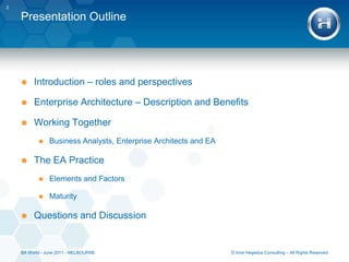Presentation OutlineIntroduction – roles and perspectivesEnterprise Architecture – Description and BenefitsWorking TogetherBusiness Analysts, Enterprise Architects and EAThe EA PracticeElements and FactorsMaturityQuestions and Discussion2© Imre Hegedus Consulting – All Rights ReservedBA World - June 2011 - MELBOURNE
