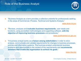 Role of the Business Analyst“Business Analysis as a term provides a collective umbrella for professionals working in the areas of Commercial, Process, Technical and Systems Analysis.”www.abaa.org.au“Reviews, analyses and evaluates business requirements, user needs and functions, using accredited methodologies and supporting software, with the objective of improving business processes and procedures.”www.youthcentral.vic.gov.au"A business analyst works as a liaison among stakeholders in order to elicit, analyze, communicate and validate requirements for changes to business processes, policies and information systems. The business analyst understands business problems and opportunities in the context of the requirements and recommends solutions that enable the organization to achieve its goals.“www.iiba.org4© Imre Hegedus Consulting – All Rights ReservedBA World – July 2009 - MELBOURNE