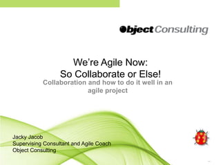 We’re Agile Now: So Collaborate or Else! Collaboration and how to do it well in an agile project Jacky Jacob Supervising Consultant and Agile Coach Object Consulting 