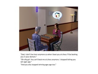 “Dad, I don’t live here anymore so when I beat you at chess I’ll be beating
you in your domain.”
“Oh silly girl. You can’t beat me at chess anymore. I stopped letting you
win ages ago.”
“And you also stopped winning ages ago too.”
 