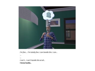 I’m fine…. I’m totally fine. I can handle this. I can…
…
…
I can’t… I can’t handle this at all…
I know buddy..
 
