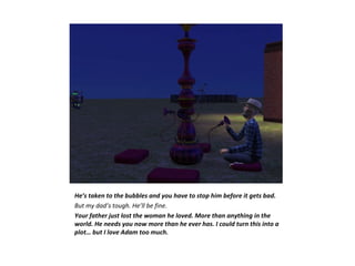 He’s taken to the bubbles and you have to stop him before it gets bad.
But my dad’s tough. He’ll be fine.
Your father just lost the woman he loved. More than anything in the
world. He needs you now more than he ever has. I could turn this into a
plot… but I love Adam too much.
 