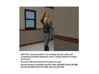 UGH! Tara. You were wicked. I was so happy that you called and I
accepted your Random Downtown Invite. I couldn’t believe I’d lucked
up so much.
You were hella fun to play and I’m gonna miss you.
She left money to 10 people including: Adam ($20,000), Hailey ($6,300),
Amanda ($5,400), Dennis ($7,200), and Laura ($7,500).
 