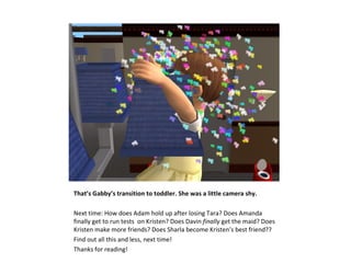 That’s Gabby’s transition to toddler. She was a little camera shy.

Next time: How does Adam hold up after losing Tara? Does Amanda
finally get to run tests on Kristen? Does Davin finally get the maid? Does
Kristen make more friends? Does Sharla become Kristen’s best friend??
Find out all this and less, next time!
Thanks for reading!
 