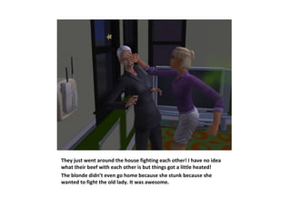 They just went around the house fighting each other! I have no idea
what their beef with each other is but things got a little heated!
The blonde didn’t even go home because she stunk because she
wanted to fight the old lady. It was awesome.
 