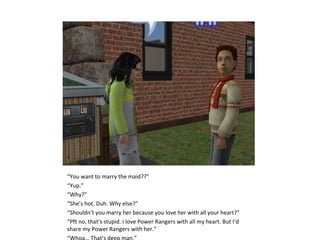 “You want to marry the maid??”
“Yup.”
“Why?”
“She’s hot. Duh. Why else?”
“Shouldn’t you marry her because you love her with all your heart?”
“Pft no, that’s stupid. I love Power Rangers with all my heart. But I’d
share my Power Rangers with her.”
“Whoa… That’s deep man.”
 