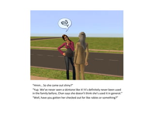 “Hmm… So she came out shiny?”
“Yup. We’ve never seen a skintone like it! It’s definitely never been used
in the family before, Chan says she doesn’t think she’s used it in general.”
“Well, have you gotten her checked out for like rabies or something?”
 