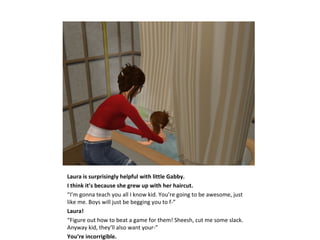 Laura is surprisingly helpful with little Gabby.
I think it’s because she grew up with her haircut.
“I’m gonna teach you all I know kid. You’re going to be awesome, just
like me. Boys will just be begging you to f-”
Laura!
“Figure out how to beat a game for them! Sheesh, cut me some slack.
Anyway kid, they’ll also want your-”
You’re incorrigible.
 