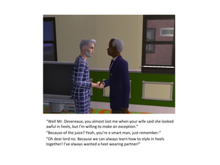 “Well Mr. Devereaux, you almost lost me when your wife said she looked
awful in heels, but I’m willing to make an exception.”
“Because of the juice? Yeah, you’re a smart man, just remember-”
“Oh dear lord no. Because we can always learn how to style in heels
together! I’ve always wanted a heel wearing partner!”
 