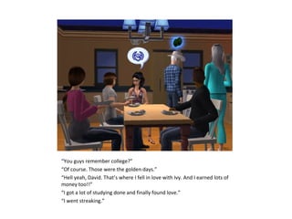 “You guys remember college?”
“Of course. Those were the golden days.”
“Hell yeah, David. That’s where I fell in love with Ivy. And I earned lots of
money too!!”
“I got a lot of studying done and finally found love.”
“I went streaking.”
 