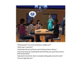 “Whaaaaaaaa?? You went streaking in college Ivy??”
“Well, yeah. It was fun!”
“Haha looks like you still have a bit to find out there, Dennis.”
“Hey if your boys are anything like we think they are, you’ll have a lot to
find out too David.”
“Ugh, don’t remind me. Davin is already making plots to lay the maid.”
“He aims high that one.”
 