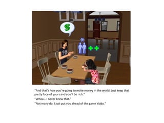 “And that’s how you’re going to make money in the world. Just keep that
pretty face of yours and you’ll be rich.”
“Whoa… I never knew that.”
“Not many do. I just put you ahead of the game kiddo.”
 