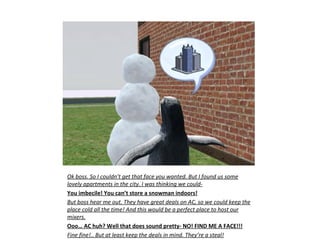 Ok boss. So I couldn’t get that face you wanted. But I found us some
lovely apartments in the city. I was thinking we could-
You imbecile! You can’t store a snowman indoors!
But boss hear me out. They have great deals on AC, so we could keep the
place cold all the time! And this would be a perfect place to host our
mixers.
Ooo… AC huh? Well that does sound pretty- NO! FIND ME A FACE!!!
Fine fine!.. But at least keep the deals in mind. They’re a steal!
 