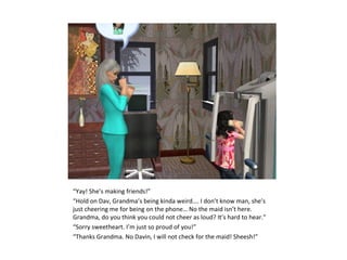 “Yay! She’s making friends!”
“Hold on Dav, Grandma’s being kinda weird…. I don’t know man, she’s
just cheering me for being on the phone… No the maid isn’t here.
Grandma, do you think you could not cheer as loud? It’s hard to hear.”
“Sorry sweetheart. I’m just so proud of you!”
“Thanks Grandma. No Davin, I will not check for the maid! Sheesh!”
 
