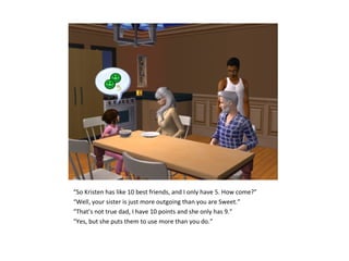 “So Kristen has like 10 best friends, and I only have 5. How come?”
“Well, your sister is just more outgoing than you are Sweet.”
“That’s not true dad, I have 10 points and she only has 9.”
“Yes, but she puts them to use more than you do.”
 