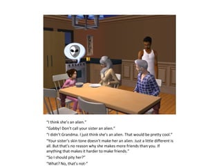 “I think she’s an alien.”
“Gabby! Don’t call your sister an alien.”
“I didn’t Grandma. I just think she’s an alien. That would be pretty cool.”
“Your sister’s skin tone doesn’t make her an alien. Just a little different is
all. But that’s no reason why she makes more friends than you. If
anything that makes it harder to make friends.”
“So I should pity her?”
“What? No, that’s not-”
 