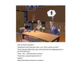 “Got it! Thanks Grandma.”
“Sweetheart, don’t pity your sister. Just.. Don’t call her an alien.”
“Yeah, like your father says, your sister just puts her outgoing points to
use more than you.”
“Hmm… Ok… I still think she’s an alien.”
“That’s fine. Just don’t pity her for it.”
“Adam!”
“What? She doesn’t listen to us anyway.”
 