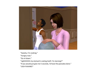 “Sweety, I’m cooking.”
“Hungry now.”
“Go sit down.”
“Ughhhhhhh my stomach is eating itself, I’m starving!!”
“If you would just give me 5 seconds, I’d have the pancakes done.”
“UGH FIIIIIIIINE!”
 