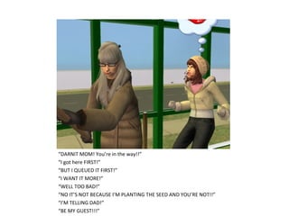 “DARNIT MOM! You’re in the way!!”
“I got here FIRST!”
“BUT I QUEUED IT FIRST!”
“I WANT IT MORE!”
“WELL TOO BAD!”
“NO IT’S NOT BECAUSE I’M PLANTING THE SEED AND YOU’RE NOT!!”
“I’M TELLING DAD!”
“BE MY GUEST!!!”
 