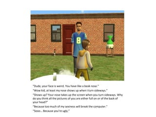 “Dude, your face is weird. You have like a beak nose.”
“Wow kid, at least my nose shows up when I turn sideways.”
“Shows up? Your nose takes up the screen when you turn sideways. Why
do you think all the pictures of you are either full on or of the back of
your head?”
“Because too much of my sexiness will break the computer.”
“Sooo… Because you’re ugly.”
 
