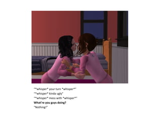 “*whisper* your turn *whisper*”
“*whisper* kinda ugly”
“*whisper* mess with *whisper*”
What’re you guys doing?
“Nothing!”
 