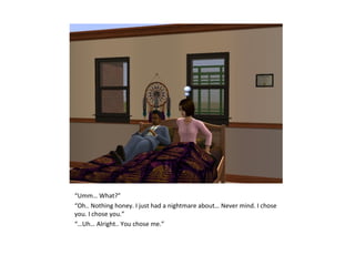 “Umm… What?”
“Oh.. Nothing honey. I just had a nightmare about… Never mind. I chose
you. I chose you.”
“…Uh… Alright.. You chose me.”
 