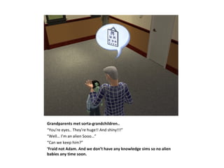 Grandparents met sorta-grandchildren..
“You’re eyes.. They’re huge!! And shiny!!!”
“Well… I’m an alien Sooo…”
“Can we keep him?”
‘Fraid not Adam. And we don’t have any knowledge sims so no alien
babies any time soon.
 