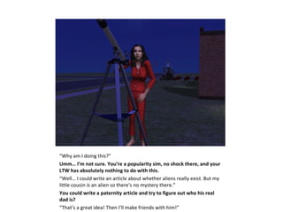 “Why am I doing this?”
Umm… I’m not sure. You’re a popularity sim, no shock there, and your
LTW has absolutely nothing to do with this.
“Well… I could write an article about whether aliens really exist. But my
little cousin is an alien so there’s no mystery there.”
You could write a paternity article and try to figure out who his real
dad is?
“That’s a great idea! Then I’ll make friends with him!”
 