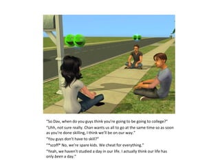 “So Dav, when do you guys think you’re going to be going to college?”
“Uhh, not sure really. Chan wants us all to go at the same time so as soon
as you’re done skilling, I think we’ll be on our way.”
“You guys don’t have to skill?”
“*scoff* No, we’re spare kids. We cheat for everything.”
“Yeah, we haven’t studied a day in our life. I actually think our life has
only been a day.”
 