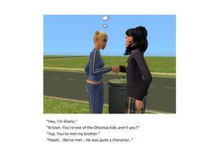 “Hey, I’m Sharla.”
“Kristen. You’re one of the Ottomas kids aren’t you?”
“Yup. You’ve met my brother.”
“Yeeah… We’ve met… He was quite a character..”
 