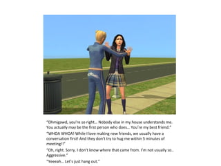 “Ohmigawd, you’re so right… Nobody else in my house understands me.
You actually may be the first person who does… You’re my best friend.”
“WHOA WHOA! While I love making new friends, we usually have a
conversation first! And they don’t try to hug me within 5 minutes of
meeting!!”
“Oh, right. Sorry. I don’t know where that came from. I’m not usually so..
Aggressive.”
“Yeeeah… Let’s just hang out.”
 