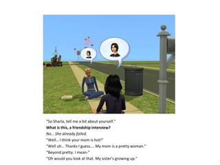 “So Sharla, tell me a bit about yourself.”
What is this, a friendship interview?
No… She already failed.
“Well… I think your mom is hot!”
“Well uh… Thanks I guess…. My mom is a pretty woman.”
“Beyond pretty. I mean-”
“Oh would you look at that. My sister’s growing up.”
 