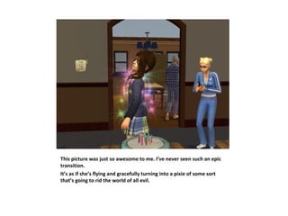 This picture was just so awesome to me. I’ve never seen such an epic
transition.
It’s as if she’s flying and gracefully turning into a pixie of some sort
that’s going to rid the world of all evil.
 