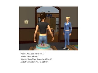 “Wow… You guys are so hot…”
“Umm… Who are you?”
“Oh, I’m Sharla! You sister’s best friend!”
Aside from Kristen: “She is NOT!!!”
 