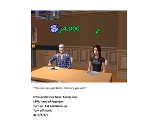 “I’m sure you will Gabs. I’m sure you will.”

Official Stats for Gabs: Family sim
LTW: Hand of Poseidon
Turn on: Fat and Make-up
Turn off: Stink
4/10/4/8/6
 