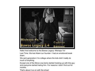 Hello! And welcome to the Bawse Legacy: Mishaps Yo!
Last Time: We lost Adam our founder. I had an emotional break
down.
We sent generation 2 to college where the kids didn’t really do
much of anything.
Except one of the Mona Lisa twins started hooking up with this guy
and everyone started hating him. For reasons I didn’t find out for
months.
That’s about it so on with the show!
 