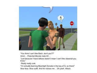 “You think I can’t like Bach, don’t you??”
Hmm… Potential Blonde mate #3…
“Just because I have tattoos doesn’t mean I can’t like classical you
know.”
 Really really cute.
“I’m actually learning Moonlight Sonata in the key of G, so there!”
Nice face. Nice outfit. And he notices me… Oh yeah. Attack.
 