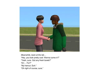 Meanwhile, back at the lab…
“Hey, you look pretty cool. Wanna come in?”
“Yeah, sure. Got any fresh bowls?”
“Err… For?”
“My haircut. Duh.”
“Oh right of course, sure.”
 