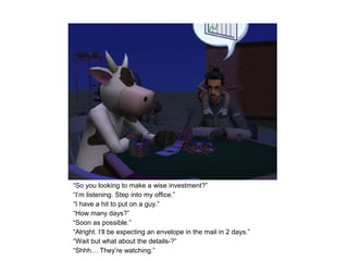 “So you looking to make a wise investment?”
“I’m listening. Step into my office.”
“I have a hit to put on a guy.”
“How many days?”
“Soon as possible.”
“Alright. I’ll be expecting an envelope in the mail in 2 days.”
“Wait but what about the details-?”
“Shhh… They’re watching.”
 