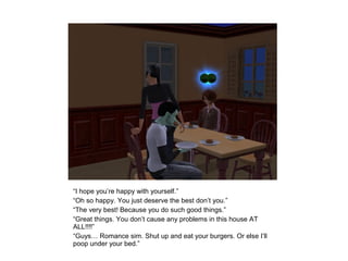 “I hope you’re happy with yourself.”
“Oh so happy. You just deserve the best don’t you.”
“The very best! Because you do such good things.”
“Great things. You don’t cause any problems in this house AT
ALL!!!!”
“Guys… Romance sim. Shut up and eat your burgers. Or else I’ll
poop under your bed.”
 